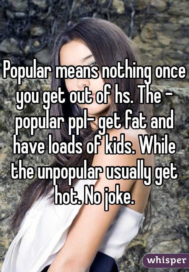 Popular means nothing once you get out of hs. The -popular ppl- get fat and have loads of kids. While the unpopular usually get hot. No joke. 