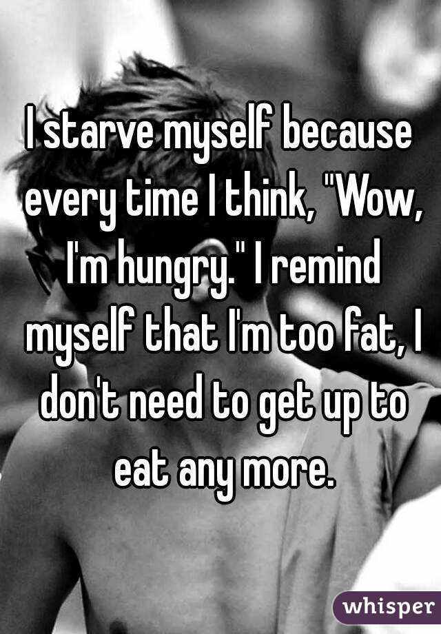 I starve myself because every time I think, "Wow, I'm hungry." I remind myself that I'm too fat, I don't need to get up to eat any more.