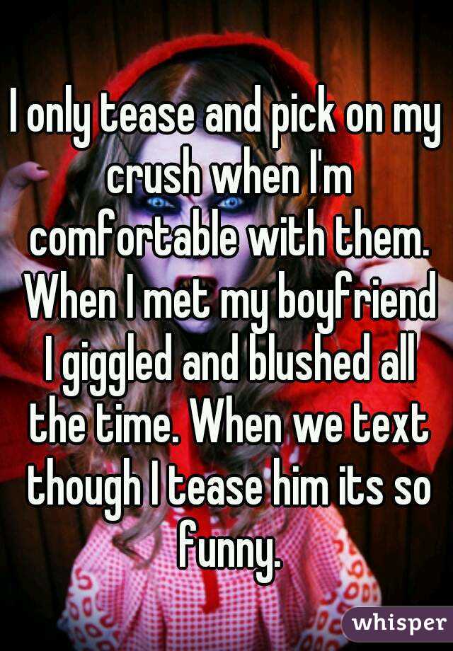 I only tease and pick on my crush when I'm comfortable with them. When I met my boyfriend I giggled and blushed all the time. When we text though I tease him its so funny.