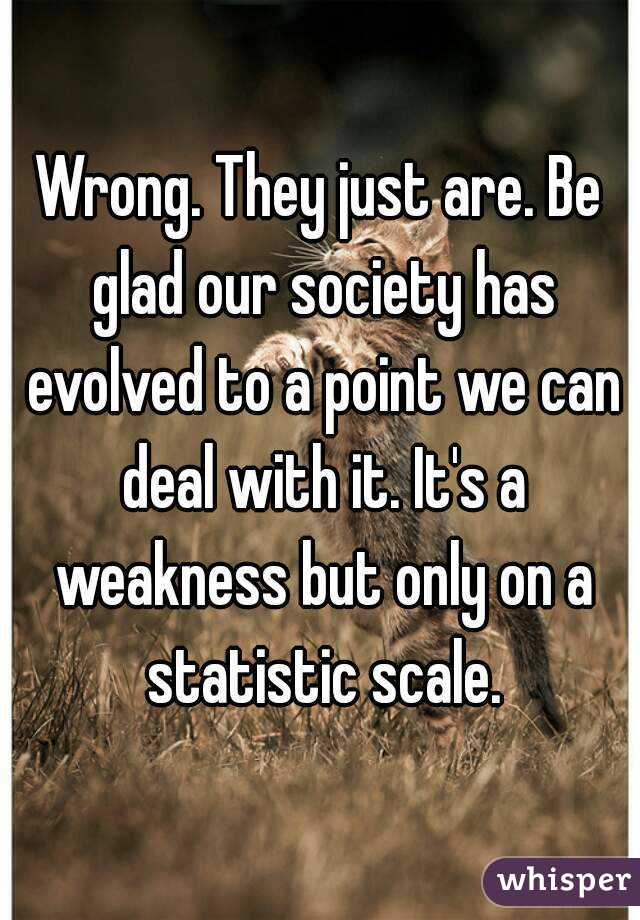 Wrong. They just are. Be glad our society has evolved to a point we can deal with it. It's a weakness but only on a statistic scale.