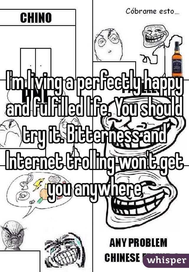 I'm living a perfectly happy and fulfilled life. You should try it. Bitterness and Internet trolling won't get you anywhere 