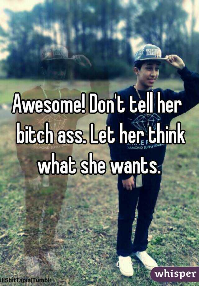 Awesome! Don't tell her  bitch ass. Let her think what she wants. 