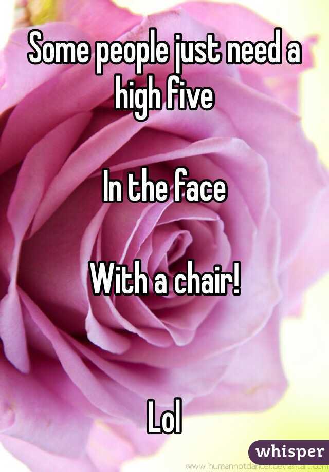 Some people just need a high five 

In the face 

With a chair! 


Lol