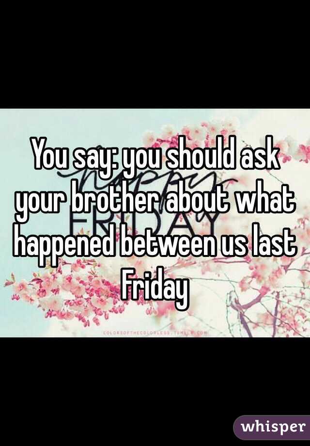 You say: you should ask your brother about what happened between us last Friday