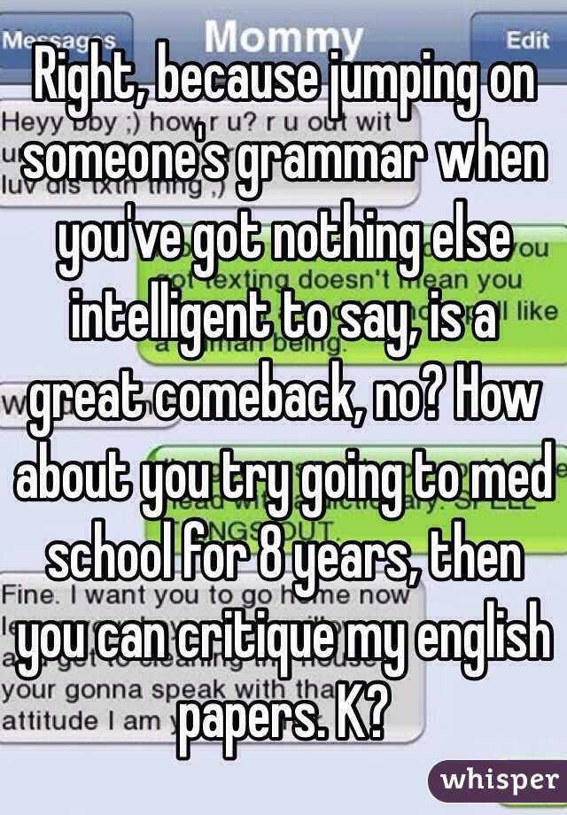 Right, because jumping on someone's grammar when you've got nothing else intelligent to say, is a great comeback, no? How about you try going to med school for 8 years, then you can critique my english papers. K?