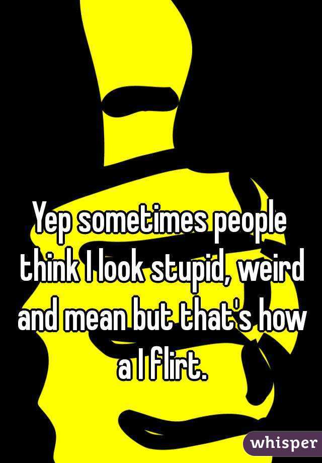 Yep sometimes people think I look stupid, weird and mean but that's how a I flirt.