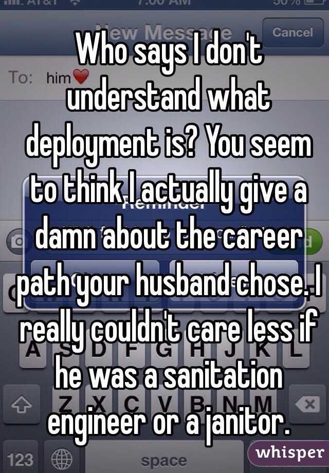 Who says I don't understand what deployment is? You seem to think I actually give a damn about the career path your husband chose. I really couldn't care less if he was a sanitation engineer or a janitor. 