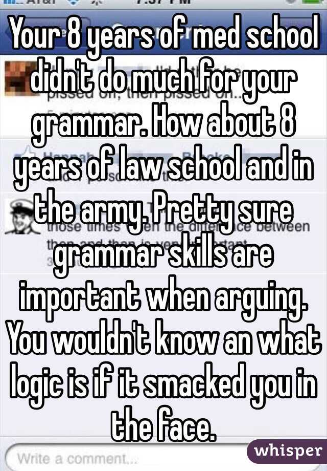 Your 8 years of med school didn't do much for your grammar. How about 8 years of law school and in the army. Pretty sure grammar skills are important when arguing. You wouldn't know an what logic is if it smacked you in the face. 