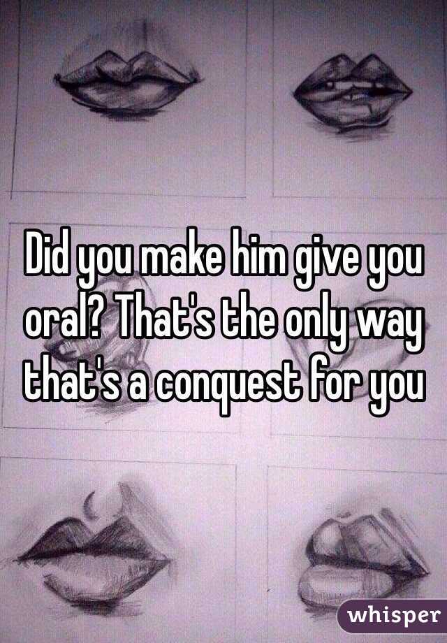 Did you make him give you oral? That's the only way that's a conquest for you