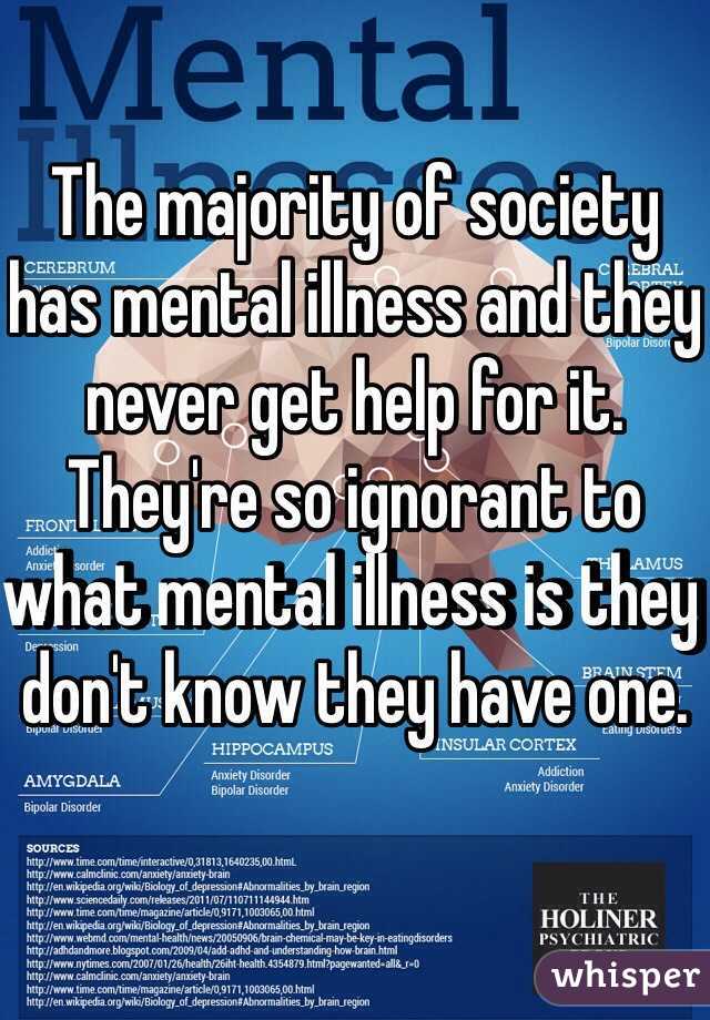 The majority of society has mental illness and they never get help for it. They're so ignorant to what mental illness is they don't know they have one. 