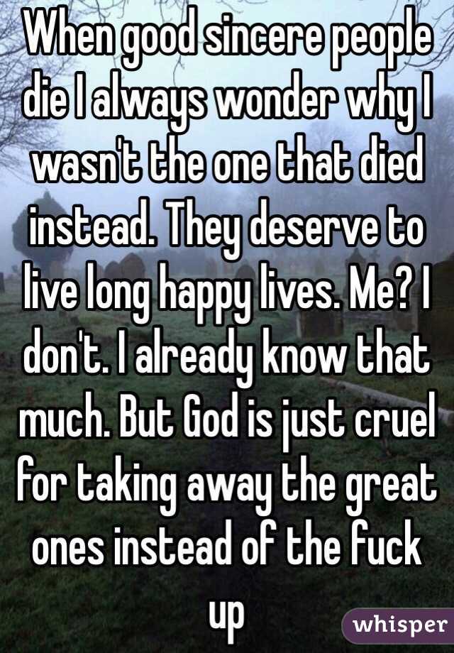 When good sincere people die I always wonder why I wasn't the one that died instead. They deserve to live long happy lives. Me? I don't. I already know that much. But God is just cruel for taking away the great ones instead of the fuck up
