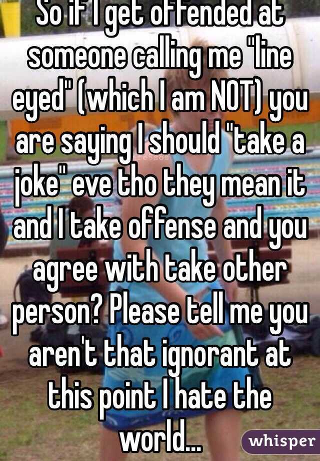 So if I get offended at someone calling me "line eyed" (which I am NOT) you are saying I should "take a joke" eve tho they mean it and I take offense and you agree with take other person? Please tell me you aren't that ignorant at this point I hate the world...
