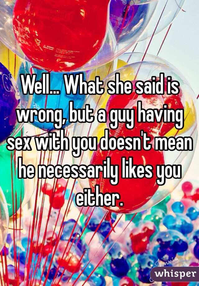 Well... What she said is wrong, but a guy having sex with you doesn't mean he necessarily likes you either.