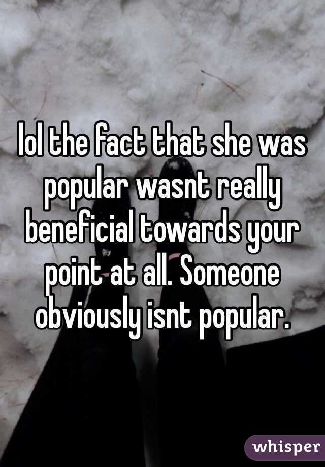 lol the fact that she was popular wasnt really beneficial towards your point at all. Someone obviously isnt popular. 