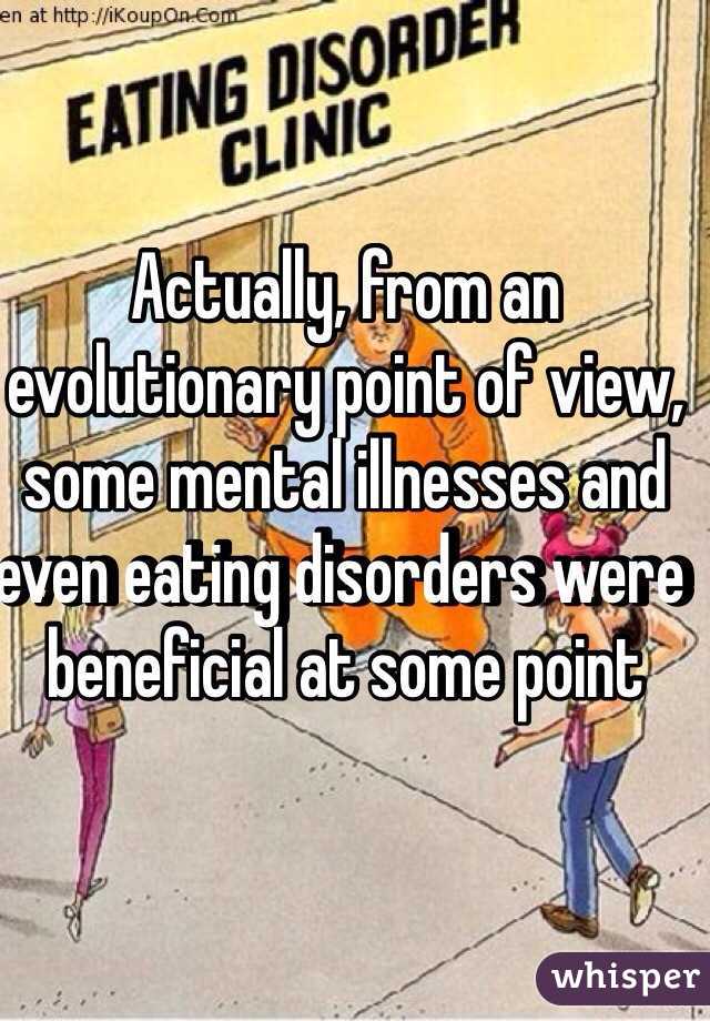 Actually, from an evolutionary point of view, some mental illnesses and even eating disorders were beneficial at some point