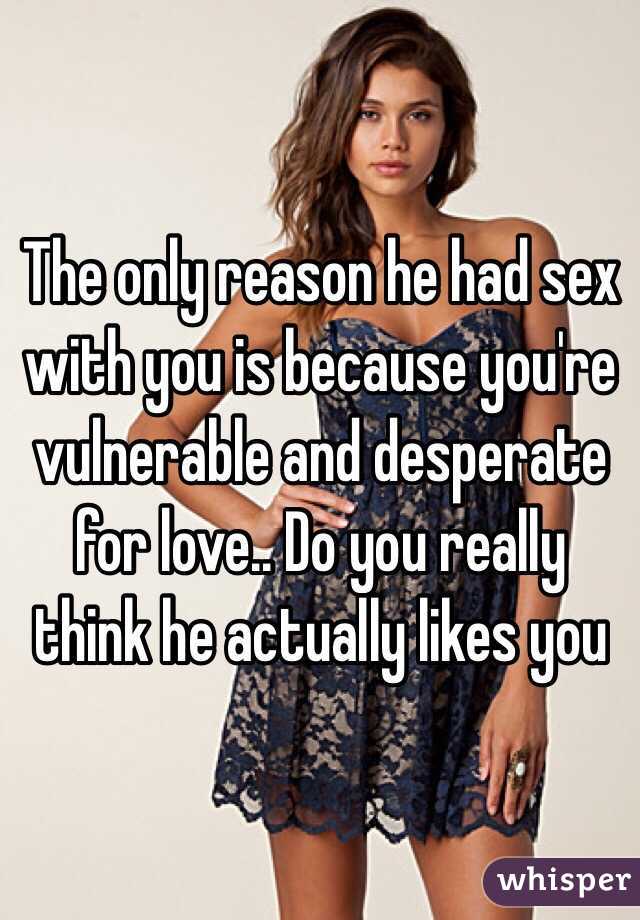 The only reason he had sex with you is because you're vulnerable and desperate for love.. Do you really think he actually likes you  