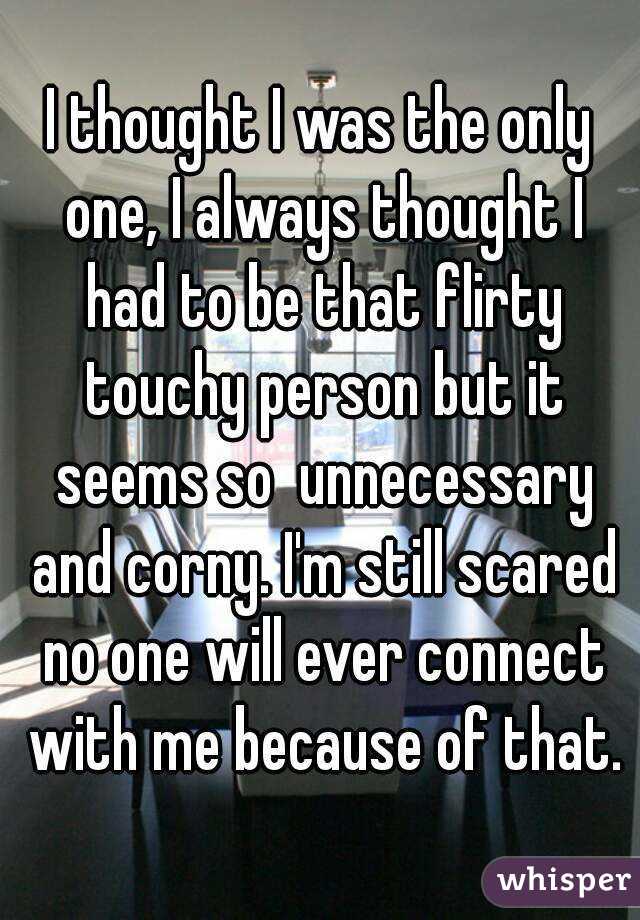 I thought I was the only one, I always thought I had to be that flirty touchy person but it seems so  unnecessary and corny. I'm still scared no one will ever connect with me because of that.