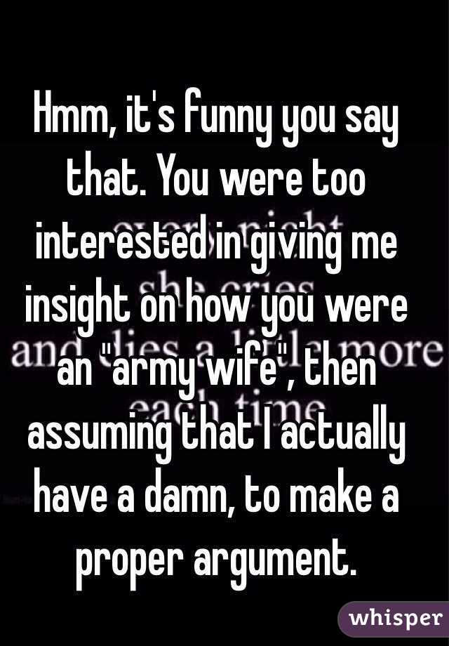 Hmm, it's funny you say that. You were too interested in giving me insight on how you were an "army wife", then assuming that I actually have a damn, to make a proper argument. 