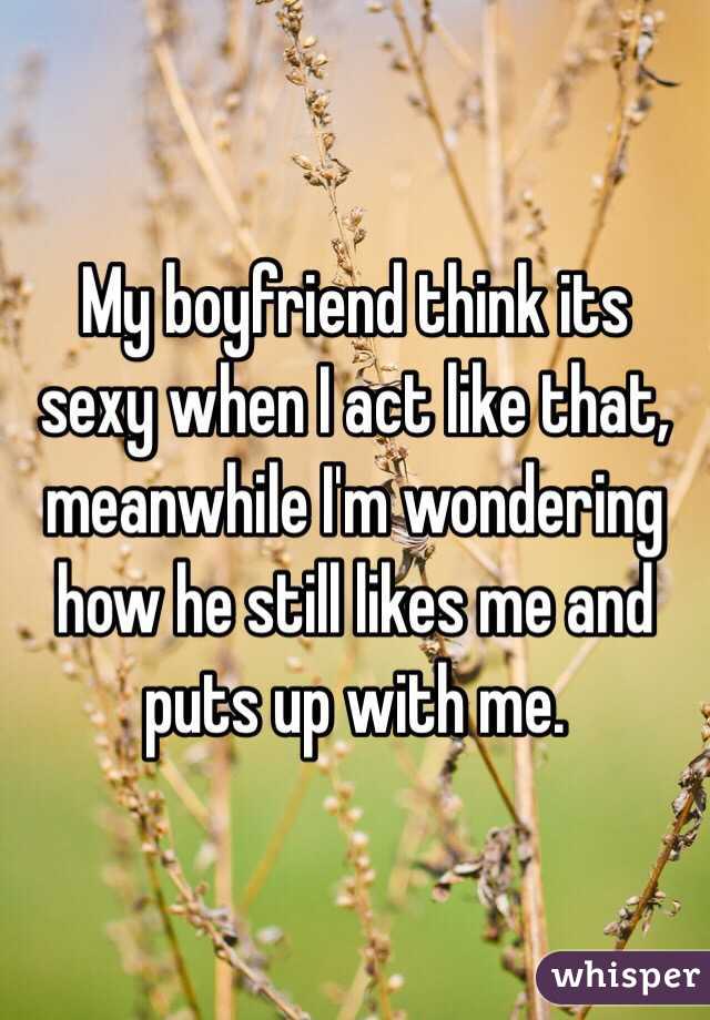 My boyfriend think its sexy when I act like that, meanwhile I'm wondering how he still likes me and puts up with me.