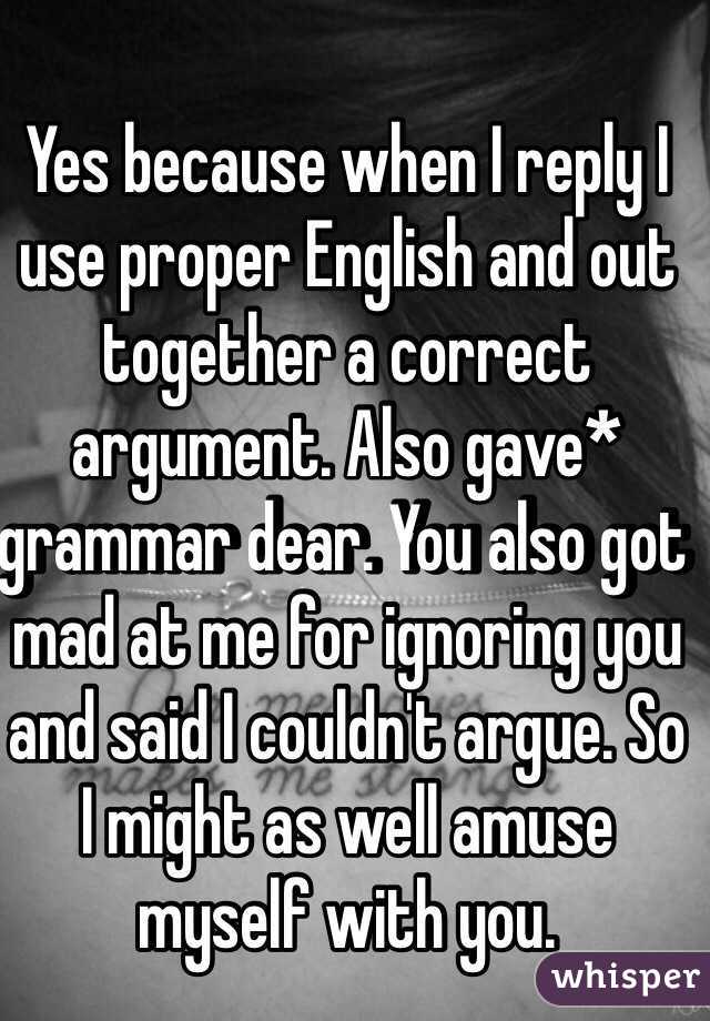 Yes because when I reply I use proper English and out together a correct argument. Also gave* grammar dear. You also got mad at me for ignoring you and said I couldn't argue. So I might as well amuse myself with you. 