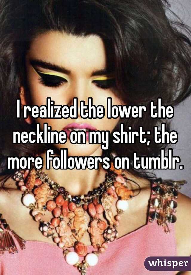 I realized the lower the neckline on my shirt; the more followers on tumblr. 