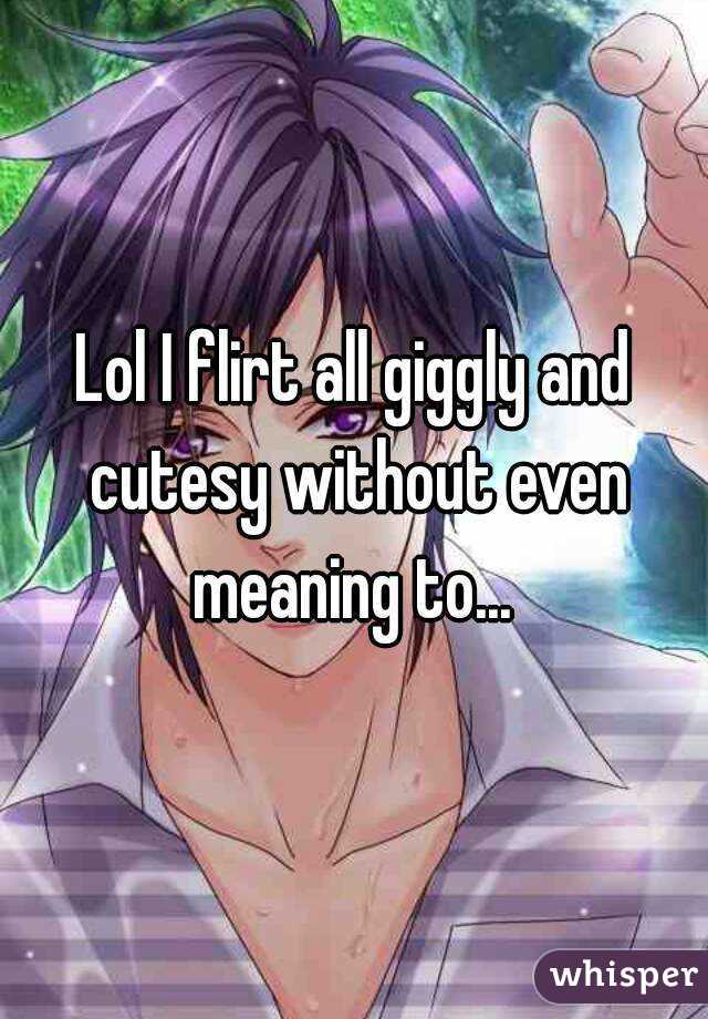 Lol I flirt all giggly and cutesy without even meaning to... 