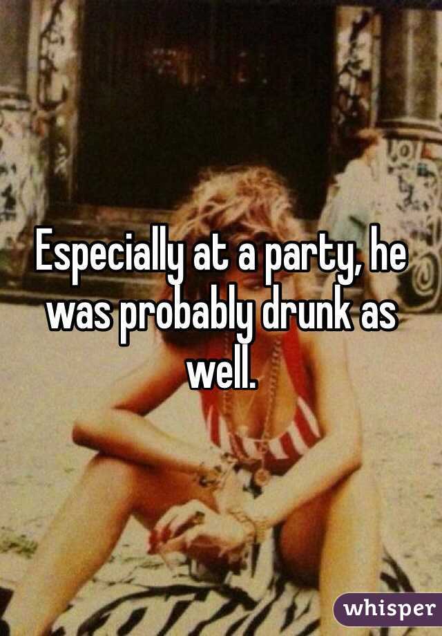 Especially at a party, he was probably drunk as well.