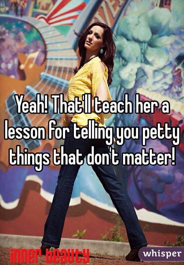 Yeah! That'll teach her a lesson for telling you petty things that don't matter!