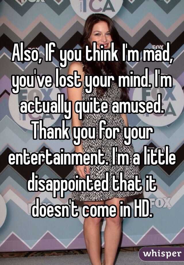 Also, If you think I'm mad, you've lost your mind. I'm actually quite amused. Thank you for your entertainment. I'm a little disappointed that it doesn't come in HD. 