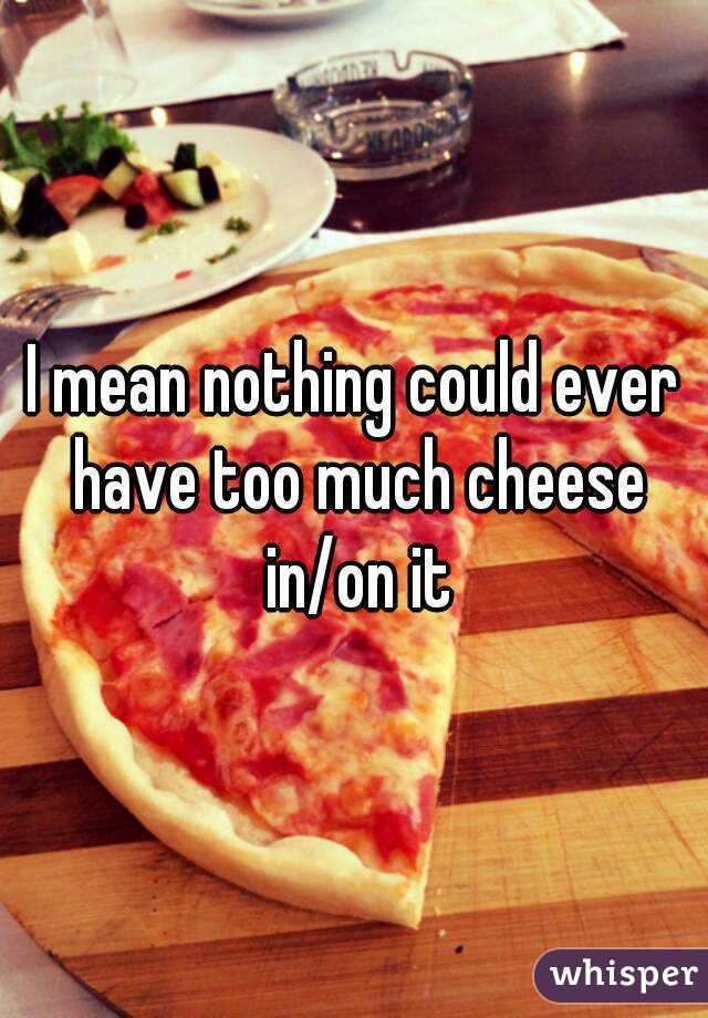 I mean nothing could ever have too much cheese in/on it