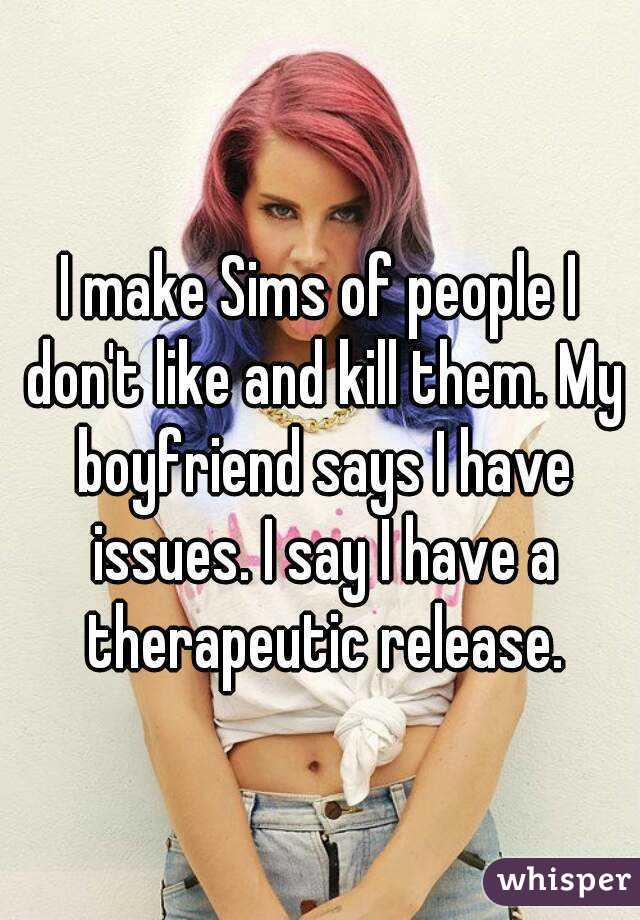 I make Sims of people I don't like and kill them. My boyfriend says I have issues. I say I have a therapeutic release.