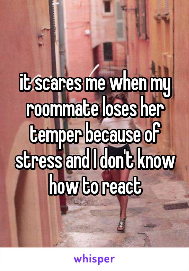 it scares me when my roommate loses her temper because of stress and I don't know how to react