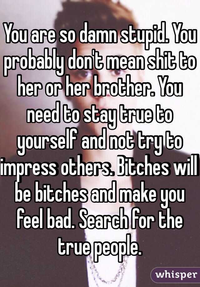 You are so damn stupid. You probably don't mean shit to her or her brother. You need to stay true to yourself and not try to impress others. Bitches will be bitches and make you feel bad. Search for the true people.