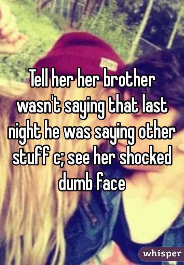 Tell her her brother wasn't saying that last night he was saying other stuff c; see her shocked dumb face 