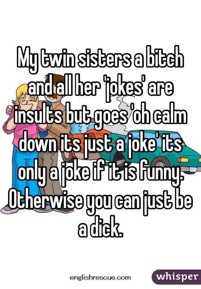 My twin sisters a bitch and all her 'jokes' are insults but goes 'oh calm down its just a joke' its only a joke if it is funny. Otherwise you can just be a dick.