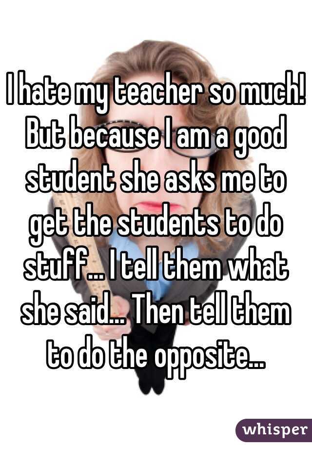 I hate my teacher so much! But because I am a good student she asks me to get the students to do stuff... I tell them what she said... Then tell them to do the opposite...