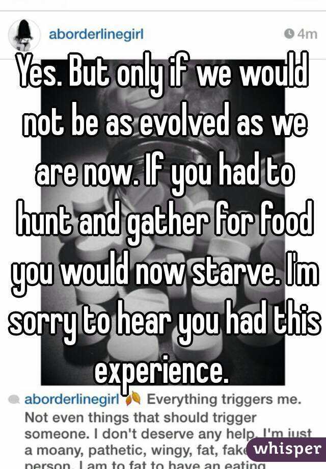 Yes. But only if we would not be as evolved as we are now. If you had to hunt and gather for food you would now starve. I'm sorry to hear you had this experience. 