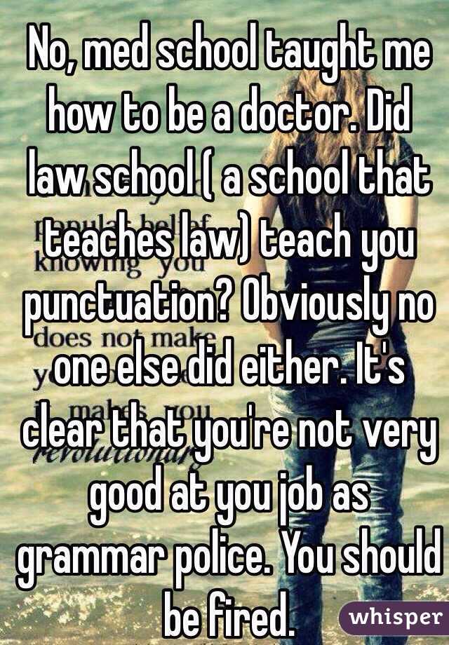 No, med school taught me how to be a doctor. Did law school ( a school that teaches law) teach you punctuation? Obviously no one else did either. It's clear that you're not very good at you job as grammar police. You should be fired. 