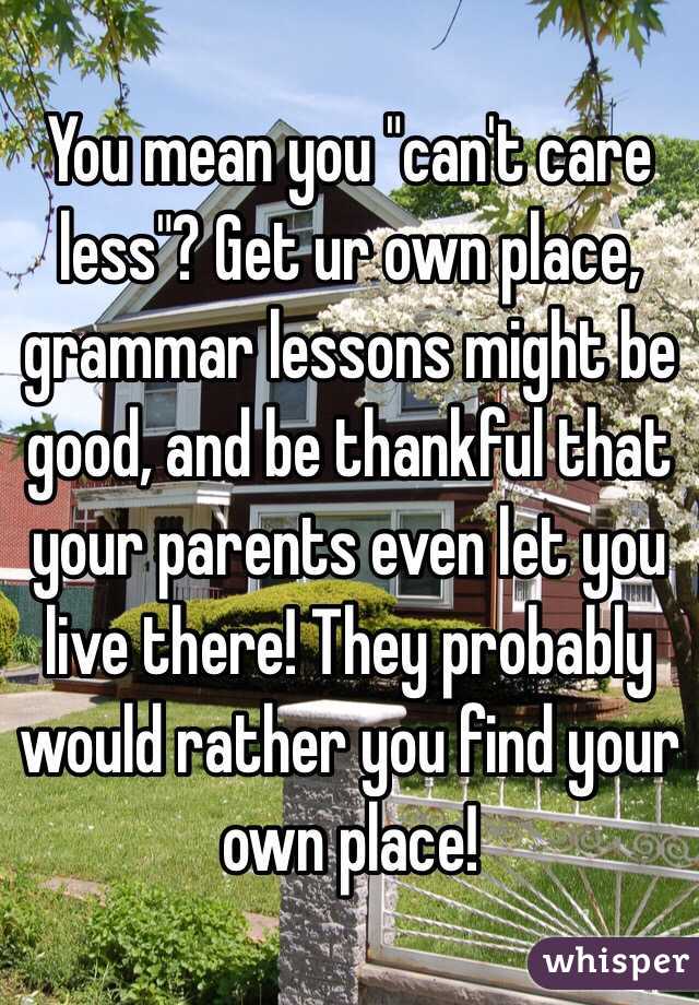 You mean you "can't care less"? Get ur own place, grammar lessons might be good, and be thankful that your parents even let you live there! They probably would rather you find your own place!