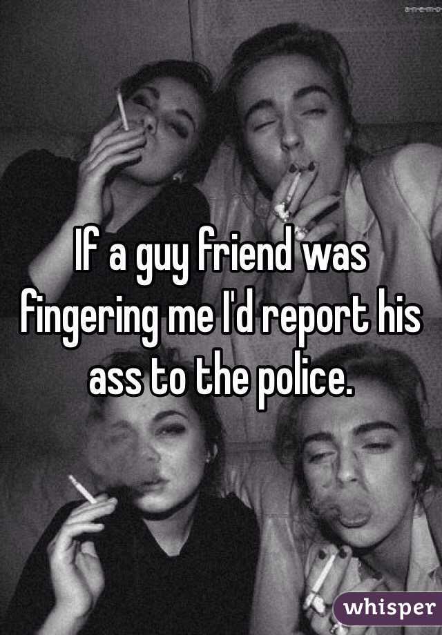If a guy friend was fingering me I'd report his ass to the police.