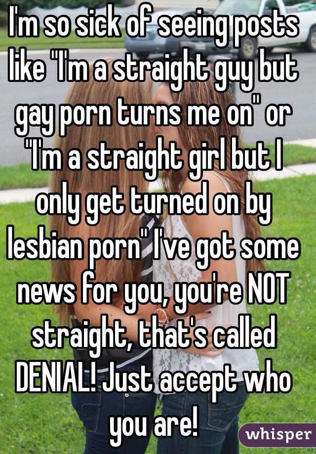 I'm so sick of seeing posts like "I'm a straight guy but gay porn turns me on" or "I'm a straight girl but I only get turned on by lesbian porn" I've got some news for you, you're NOT straight, that's called DENIAL! Just accept who you are! 