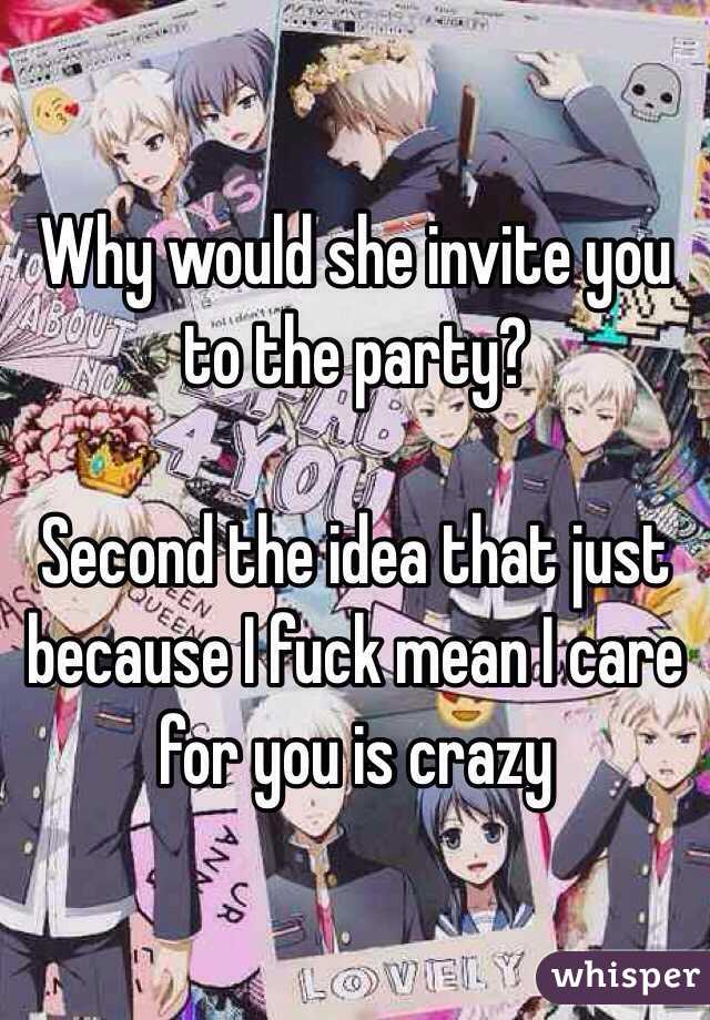 Why would she invite you to the party?

Second the idea that just because I fuck mean I care for you is crazy