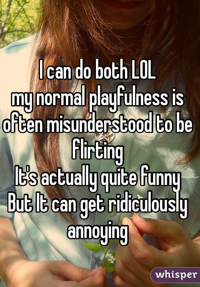 I can do both LOL
my normal playfulness is often misunderstood to be flirting
It's actually quite funny
But It can get ridiculously annoying
