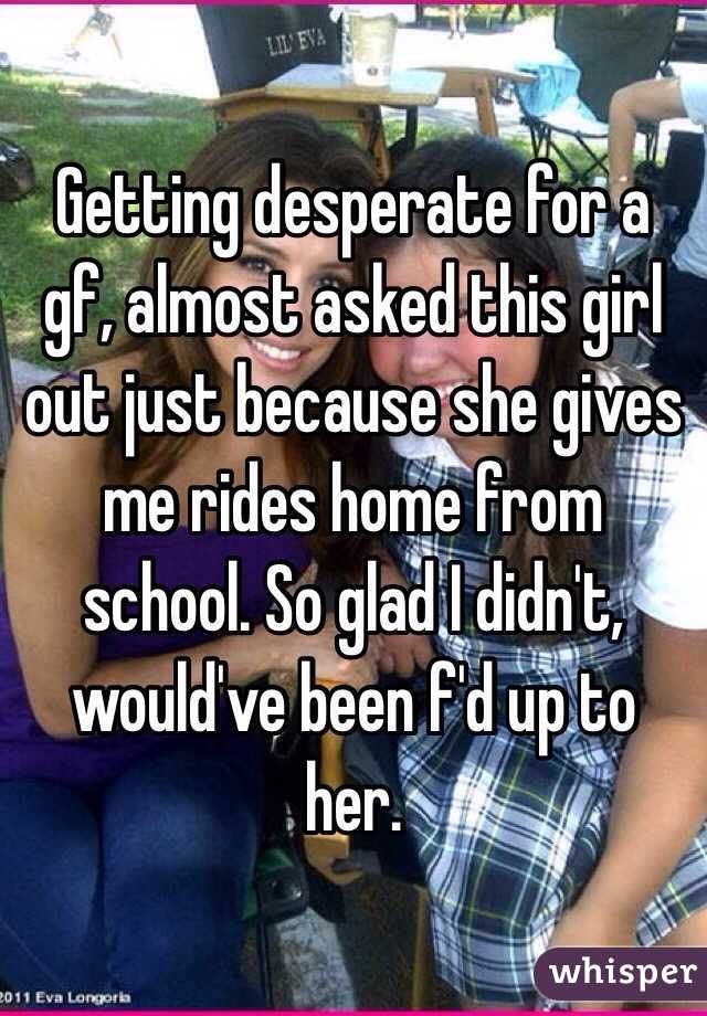 Getting desperate for a gf, almost asked this girl out just because she gives me rides home from school. So glad I didn't, would've been f'd up to her.