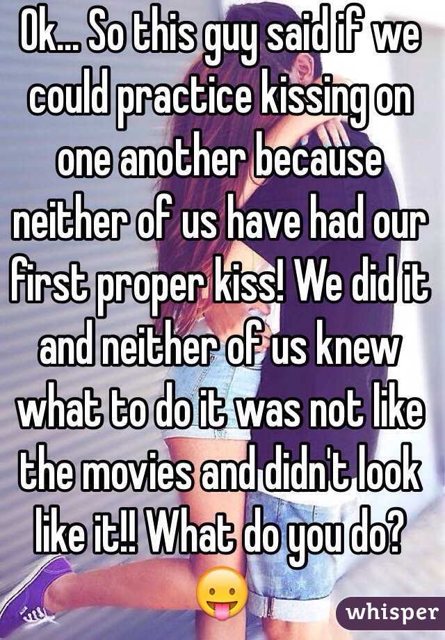 Ok... So this guy said if we could practice kissing on one another because neither of us have had our first proper kiss! We did it and neither of us knew what to do it was not like the movies and didn't look like it!! What do you do?😛