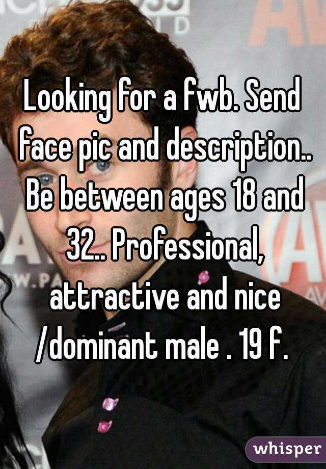 Looking for a fwb. Send face pic and description.. Be between ages 18 and 32.. Professional, attractive and nice /dominant male . 19 f. 