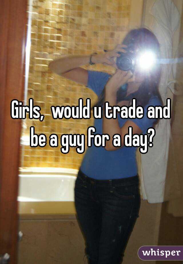 Girls,  would u trade and be a guy for a day?