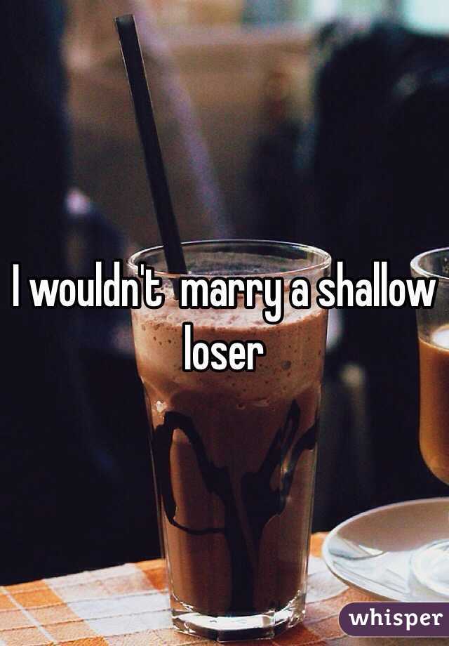 I wouldn't  marry a shallow loser