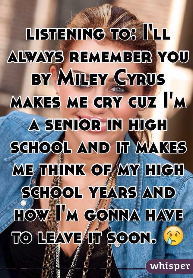 listening to: I'll always remember you by Miley Cyrus makes me cry cuz I'm a senior in high school and it makes me think of my high school years and how I'm gonna have to leave it soon. 😢
