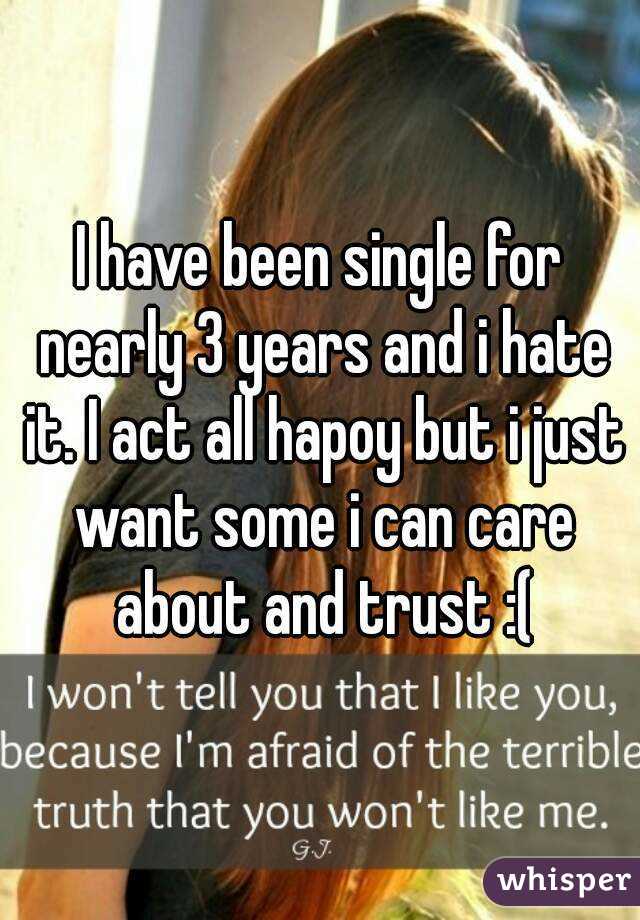 I have been single for nearly 3 years and i hate it. I act all hapoy but i just want some i can care about and trust :(